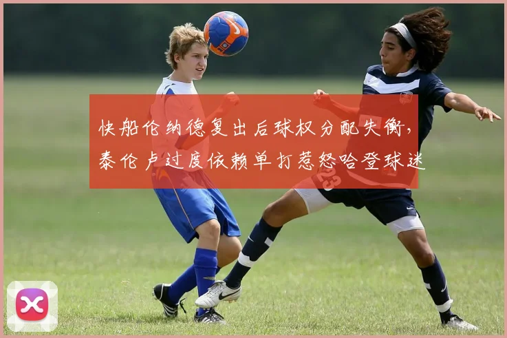 快船伦纳德复出后球权分配失衡,泰伦卢过度依赖单打惹怒哈登球迷