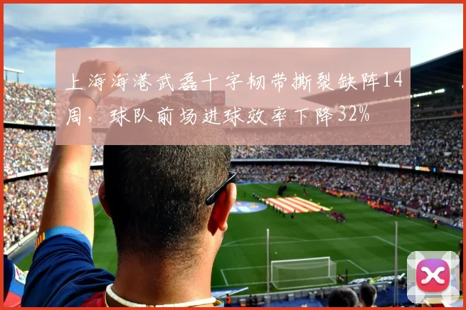 上海海港武磊十字韧带撕裂缺阵14周,球队前场进球效率下降32%