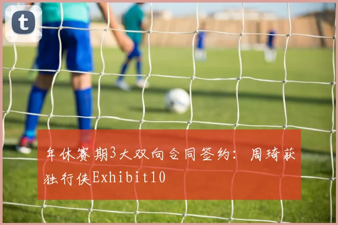年休赛期3大双向合同签约:周琦获独行侠Exhibit10