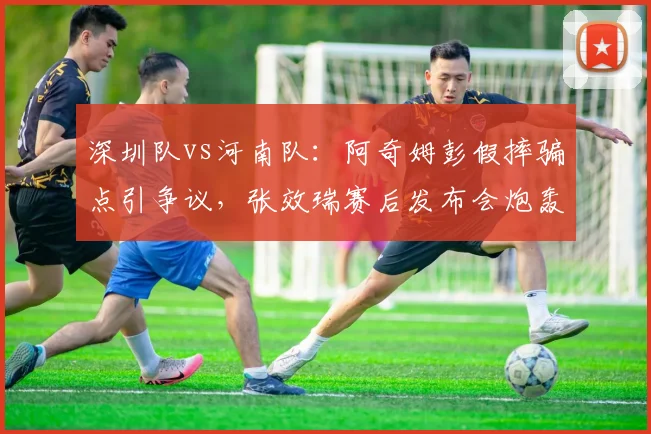 深圳队vs河南队:阿奇姆彭假摔骗点引争议,张效瑞赛后发布会炮轰裁判