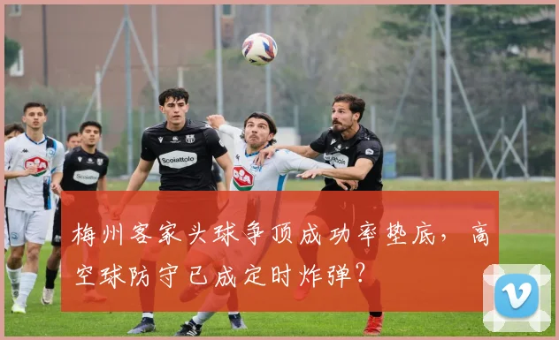 梅州客家头球争顶成功率垫底，高空球防守已成定时炸弹？