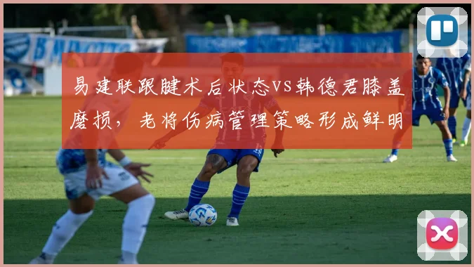 易建联跟腱术后状态vs韩德君膝盖磨损，老将伤病管理策略形成鲜明反差